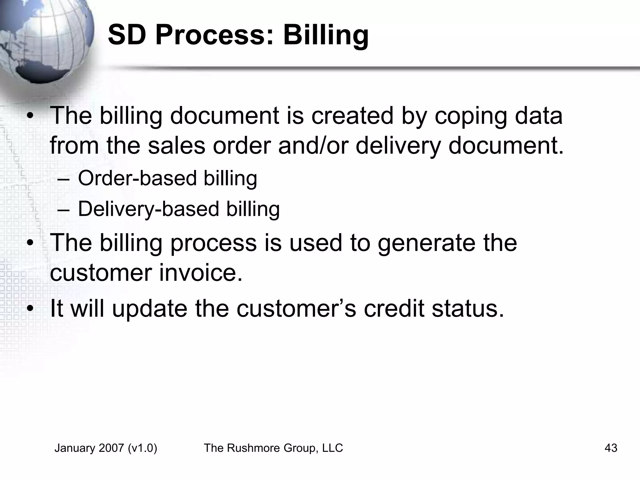 January 2007 (v1.0) The Rushmore Group, LLC 43
SD Process: Billing
• The billing document is created by coping data
from the sales order and/or delivery document.
– Order-based billing
– Delivery-based billing
• The billing process is used to generate the
customer invoice.
• It will update the customer’s credit status.
 