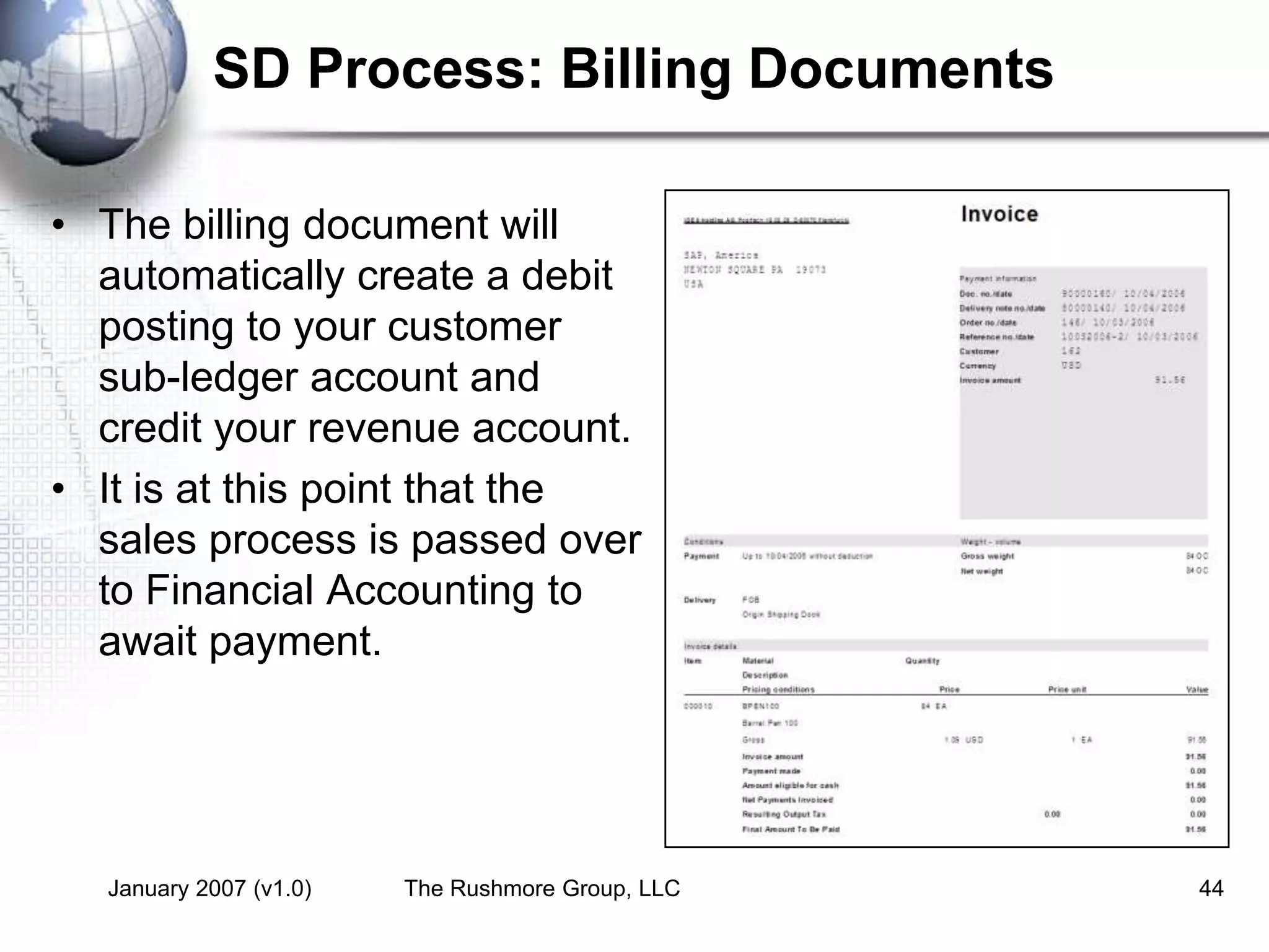 January 2007 (v1.0) The Rushmore Group, LLC 44
SD Process: Billing Documents
• The billing document will
automatically create a debit
posting to your customer
sub-ledger account and
credit your revenue account.
• It is at this point that the
sales process is passed over
to Financial Accounting to
await payment.
 