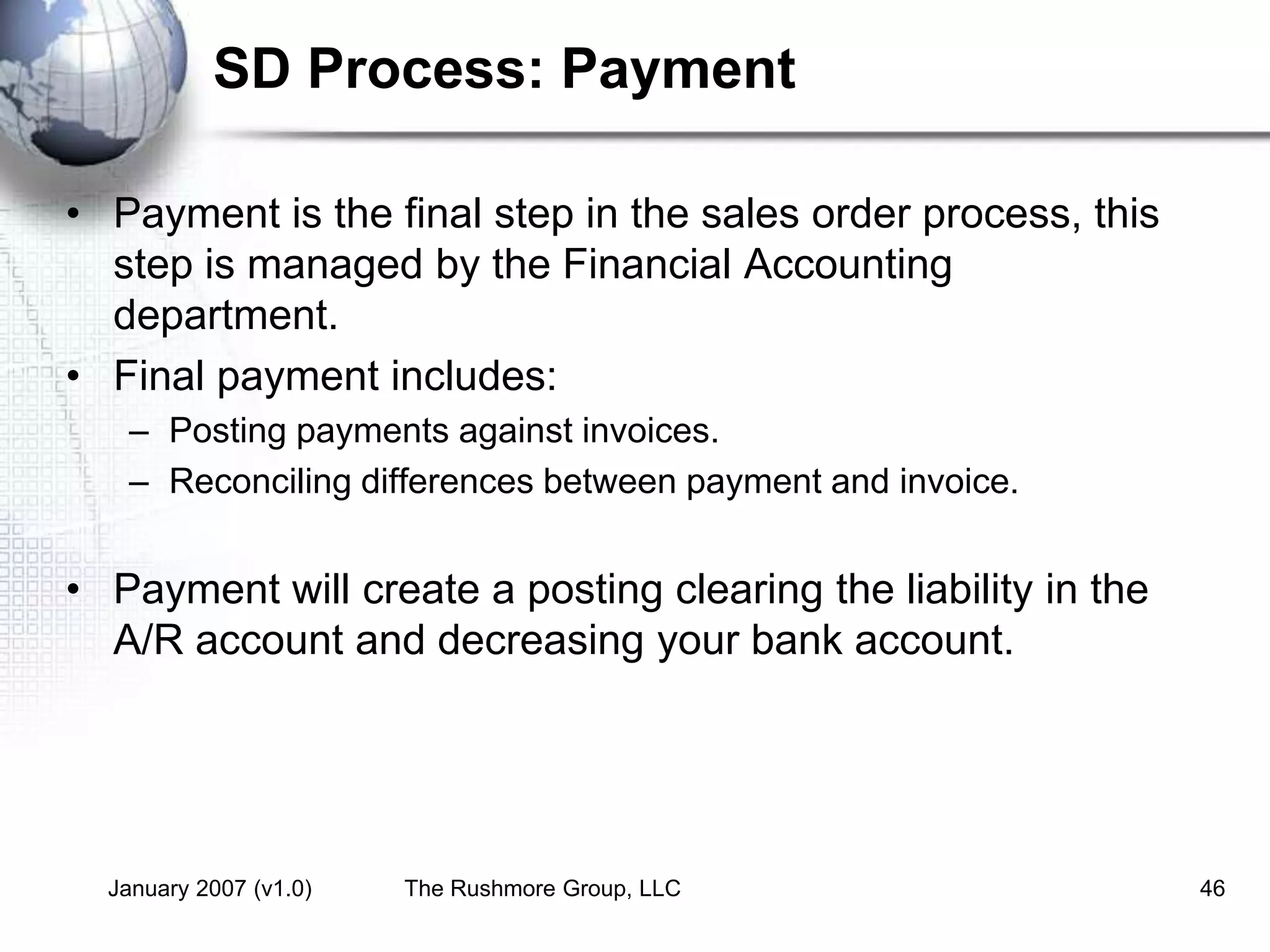 January 2007 (v1.0) The Rushmore Group, LLC 46
SD Process: Payment
• Payment is the final step in the sales order process, this
step is managed by the Financial Accounting
department.
• Final payment includes:
– Posting payments against invoices.
– Reconciling differences between payment and invoice.
• Payment will create a posting clearing the liability in the
A/R account and decreasing your bank account.
 