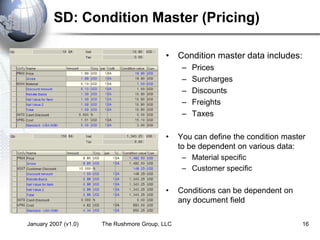 January 2007 (v1.0) The Rushmore Group, LLC 16
SD: Condition Master (Pricing)
• Condition master data includes:
– Prices
– Surcharges
– Discounts
– Freights
– Taxes
• You can define the condition master
to be dependent on various data:
– Material specific
– Customer specific
• Conditions can be dependent on
any document field
 