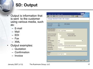 January 2007 (v1.0) The Rushmore Group, LLC 17
SD: Output
• Output is information that
is sent to the customer
using various media, such
as:
– E-mail
– Mail
– EDI
– Fax
– XML
• Output examples:
– Quotation
– Confirmation
– Invoice
 