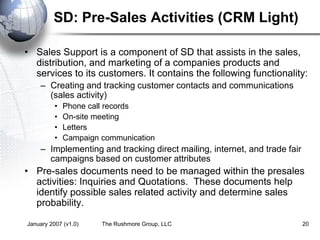 January 2007 (v1.0) The Rushmore Group, LLC 20
SD: Pre-Sales Activities (CRM Light)
• Sales Support is a component of SD that assists in the sales,
distribution, and marketing of a companies products and
services to its customers. It contains the following functionality:
– Creating and tracking customer contacts and communications
(sales activity)
• Phone call records
• On-site meeting
• Letters
• Campaign communication
– Implementing and tracking direct mailing, internet, and trade fair
campaigns based on customer attributes
• Pre-sales documents need to be managed within the presales
activities: Inquiries and Quotations. These documents help
identify possible sales related activity and determine sales
probability.
 