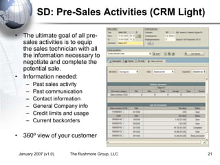 January 2007 (v1.0) The Rushmore Group, LLC 21
SD: Pre-Sales Activities (CRM Light)
• The ultimate goal of all pre-
sales activities is to equip
the sales technician with all
the information necessary to
negotiate and complete the
potential sale.
• Information needed:
– Past sales activity
– Past communication
– Contact information
– General Company info
– Credit limits and usage
– Current backorders
• 360º view of your customer
 