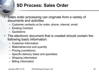 January 2007 (v1.0) The Rushmore Group, LLC 24
SD Process: Sales Order
• Sales order processing can originate from a variety of
documents and activities
– Customer contacts us for order: phone, internet, email
– Existing Contract
– Quotations
• The electronic document that is created should contain the
following basic information:
– Customer Information
– Material/service and quantity
– Pricing (conditions)
– Specific delivery dates and quantities
– Shipping information
– Billing Information
 
