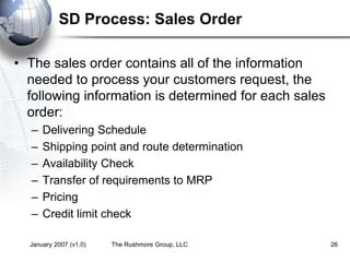 January 2007 (v1.0) The Rushmore Group, LLC 26
SD Process: Sales Order
• The sales order contains all of the information
needed to process your customers request, the
following information is determined for each sales
order:
– Delivering Schedule
– Shipping point and route determination
– Availability Check
– Transfer of requirements to MRP
– Pricing
– Credit limit check
 