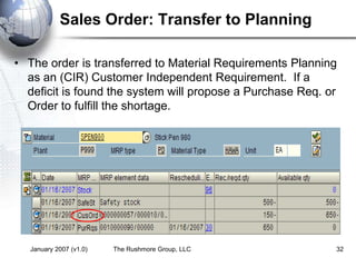 January 2007 (v1.0) The Rushmore Group, LLC 32
Sales Order: Transfer to Planning
• The order is transferred to Material Requirements Planning
as an (CIR) Customer Independent Requirement. If a
deficit is found the system will propose a Purchase Req. or
Order to fulfill the shortage.
 