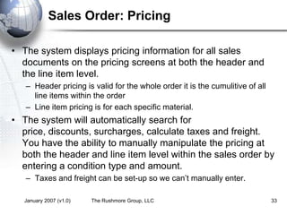 January 2007 (v1.0) The Rushmore Group, LLC 33
Sales Order: Pricing
• The system displays pricing information for all sales
documents on the pricing screens at both the header and
the line item level.
– Header pricing is valid for the whole order it is the cumulitive of all
line items within the order
– Line item pricing is for each specific material.
• The system will automatically search for
price, discounts, surcharges, calculate taxes and freight.
You have the ability to manually manipulate the pricing at
both the header and line item level within the sales order by
entering a condition type and amount.
– Taxes and freight can be set-up so we can’t manually enter.
 