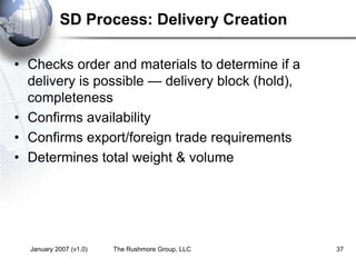 January 2007 (v1.0) The Rushmore Group, LLC 37
SD Process: Delivery Creation
• Checks order and materials to determine if a
delivery is possible — delivery block (hold),
completeness
• Confirms availability
• Confirms export/foreign trade requirements
• Determines total weight & volume
 