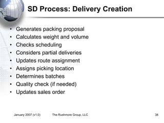 January 2007 (v1.0) The Rushmore Group, LLC 38
SD Process: Delivery Creation
• Generates packing proposal
• Calculates weight and volume
• Checks scheduling
• Considers partial deliveries
• Updates route assignment
• Assigns picking location
• Determines batches
• Quality check (if needed)
• Updates sales order
 