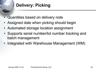 January 2007 (v1.0) The Rushmore Group, LLC 40
Delivery: Picking
• Quantities based on delivery note
• Assigned date when picking should begin
• Automated storage location assignment
• Supports serial number/lot number tracking and
batch management
• Integrated with Warehouse Management (WM)
 