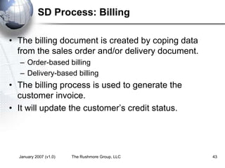January 2007 (v1.0) The Rushmore Group, LLC 43
SD Process: Billing
• The billing document is created by coping data
from the sales order and/or delivery document.
– Order-based billing
– Delivery-based billing
• The billing process is used to generate the
customer invoice.
• It will update the customer’s credit status.
 