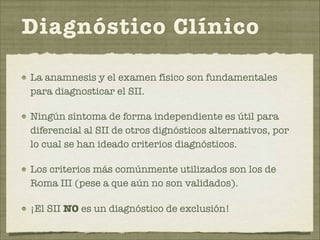 Diagnóstico Clínico 
La anamnesis y el examen físico son fundamentales 
para diagnosticar el SII. 
Ningún síntoma de forma independiente es útil para 
diferencial al SII de otros dignósticos alternativos, por 
lo cual se han ideado criterios diagnósticos. 
Los criterios más comúnmente utilizados son los de 
Roma III (pese a que aún no son validados). 
¡El SII NO es un diagnóstico de exclusión! 
 