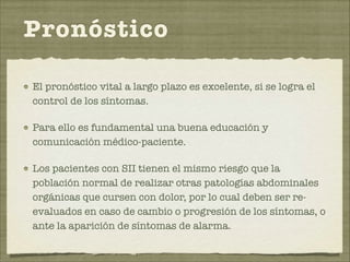 Pronóstico 
El pronóstico vital a largo plazo es excelente, si se logra el 
control de los síntomas. 
Para ello es fundamental una buena educación y 
comunicación médico-paciente. 
Los pacientes con SII tienen el mismo riesgo que la 
población normal de realizar otras patologías abdominales 
orgánicas que cursen con dolor, por lo cual deben ser re-evaluados 
en caso de cambio o progresión de los síntomas, o 
ante la aparición de síntomas de alarma. 
 