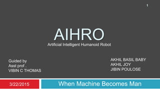AIHRO
When Machine Becomes Man
AKHIL BASIL BABY
AKHIL JOY
JIBIN POULOSE
Guided by
Asst prof .
VIBIN C THOMAS
Artificial Intelligent Humanoid Robot
3/22/2015
1
 