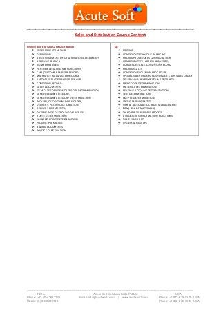 --------------------------------------------------------------------------------------------------------------------------------------
-------------------------------------------------------------------------------------------------------------------------------------------------------------------------
INDIA Acute Soft Solutions India Pvt Ltd USA
Phone: +91 40-42627705 Email: info@acutesoft.com | www.acutesoft.com Phone: +1 973-619-0109 (USA)
Mobile: (0) 9848346149 Phone: +1 312-235-6527 (USA)
Sales and Distribution Course Content
Overview of the Sales and Distribution
 ENTERPRISE STRUCTURE
 DEFINITION
 AND ASSIGNMENT OF ORGANISATIONAL ELEMENTS
 ACCOUNT GROUPS
 NUMBER RANGES
 PARTNER DETMINATION FUNCTIONS
 CMR(CUSTOMER MASTER RECORD)
 MMR(MATERIAL MASTER RECORD)
 CUSTOMER MATERIAL INFO RECORD
 CONDITION RECORD
 SALES DOCUMENTS
 ITEM CATEGORY,ITEM CATEGORY DETERMINATION
 SCHEDULE LINE CATEGORY,
 SCHEDULE LINE CATEGORY DETERMINATION
 INQUIRY, QUOTATION, SALES ORDER,
 DELIVERY, PGI, INVOICE CREATION
 DELIVERY DOCUMENTS,
 OVERVIEW OF OUTBOUND DELIVERIES
 ROUTE DETERMINATION
 SHIPPING POINT DETERMINATION
 PICKING, PACKAGING
 BILLING DOCUMENTS
 INVOICE CANCELLATION
SD
 PRICING
 CONDITION TECHNIQUE IN PRICING
 PRICING PROCEDURES CONFIGURATION
 CONDITION TYPE, ACCESS SEQUENCE,
 CONDITION TABLE, CONDITION RECORD
 PRICING SCALES
 CONDITION EXCLUSION PROCEDURE
 SPECIAL SALES ORDERS-RUSH ORDER, CASH SALES ORDER
 SCHEDULING AGGREMENTS & CONTRACTS
 FREEGOODS DETERMINATION
 MATERIAL DETERMINATION
 REVENUE ACCOUNT DETERMINATION
 TEXT DETERMINATION
 OUTPUT DETERMINATION
 CREDIT MANAGEMENT
 SIMPLE, AUTOMATIC CREDIT MANAGEMENT
 BOM( BILL OF MATERIALS)
 THIRD PARTY BUSINESS PROCESS
 LIS(LOGISTICS INFORMATION FUNCTIONS)
 TABLES IN SAP SD
 SYSTEM LANDSCAPE
 