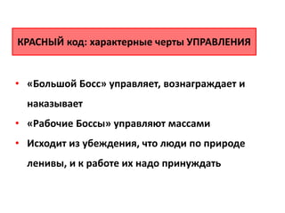 • «Большой Босс» управляет, вознаграждает и
наказывает
• «Рабочие Боссы» управляют массами
• Исходит из убеждения, что люди по природе
ленивы, и к работе их надо принуждать
КРАСНЫЙ код: характерные черты УПРАВЛЕНИЯ
 