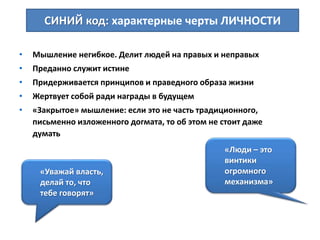 • Мышление негибкое. Делит людей на правых и неправых
• Преданно служит истине
• Придерживается принципов и праведного образа жизни
• Жертвует собой ради награды в будущем
• «Закрытое» мышление: если это не часть традиционного,
письменно изложенного догмата, то об этом не стоит даже
думать
СИНИЙ код: характерные черты ЛИЧНОСТИ
«Люди – это
винтики
огромного
механизма»
«Уважай власть,
делай то, что
тебе говорят»
 