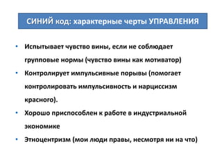 • Испытывает чувство вины, если не соблюдает
групповые нормы (чувство вины как мотиватор)
• Контролирует импульсивные порывы (помогает
контролировать импульсивность и нарциссизм
красного).
• Хорошо приспособлен к работе в индустриальной
экономике
• Этноцентризм (мои люди правы, несмотря ни на что)
СИНИЙ код: характерные черты УПРАВЛЕНИЯ
 