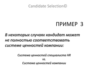 Candidate Selection©
ПРИМЕР 3
В некоторых случаях кандидат может
не полностью соответствовать
системе ценностей компании:
Система ценностей специалиста HR
vs.
Система ценностей компании
 