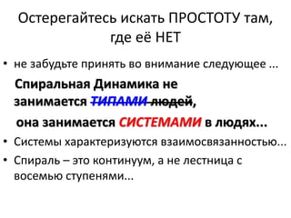 Остерегайтесь искать ПРОСТОТУ там,
где её НЕТ
• не забудьте принять во внимание следующее ...
Спиральная Динамика не
занимается ТИПАМИ людей,
она занимается СИСТЕМАМИ в людях...
• Системы характеризуются взаимосвязанностью...
• Спираль – это континуум, а не лестница с
восемью ступенями...
 