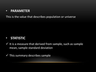 • PARAMETER
This is the value that describes population or universe
• STATISTIC
 It is a measure that derived from sample, such as sample
mean, sample standard deviation
 This summary describes sample
 