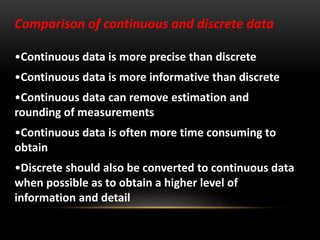Comparison of continuous and discrete data
•Continuous data is more precise than discrete
•Continuous data is more informative than discrete
•Continuous data can remove estimation and
rounding of measurements
•Continuous data is often more time consuming to
obtain
•Discrete should also be converted to continuous data
when possible as to obtain a higher level of
information and detail
 