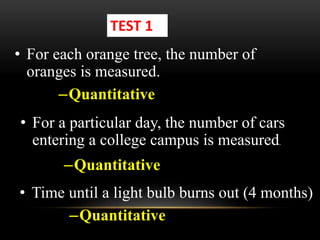 • For each orange tree, the number of
oranges is measured.
TEST 1
–Quantitative
• For a particular day, the number of cars
entering a college campus is measured.
• Time until a light bulb burns out (4 months)
–Quantitative
–Quantitative
 
