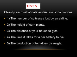 Classify each set of data as discrete or continuous.
• 1) The number of suitcases lost by an airline.
• 2) The height of corn plants.
• 3) The distance of your house to gym.
• 4) The time it takes for a car battery to die.
• 5) The production of tomatoes by weight.
TEST 5
 