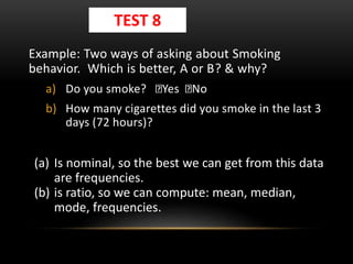 Example: Two ways of asking about Smoking
behavior. Which is better, A or B? & why?
a) Do you smoke? Yes No
b) How many cigarettes did you smoke in the last 3
days (72 hours)?
(a) Is nominal, so the best we can get from this data
are frequencies.
(b) is ratio, so we can compute: mean, median,
mode, frequencies.
TEST 8
 