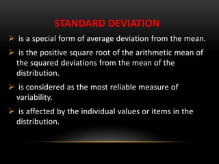 STANDARD DEVIATION
 is a special form of average deviation from the mean.
 is the positive square root of the arithmetic mean of
the squared deviations from the mean of the
distribution.
 is considered as the most reliable measure of
variability.
 is affected by the individual values or items in the
distribution.
 