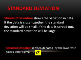STANDARD DEVIATION
Standard Deviation shows the variation in data.
If the data is close together, the standard
deviation will be small. If the data is spread out,
the standard deviation will be large.
Standard Deviation is often denoted by the lowercase
Greek letter sigma, . 
 