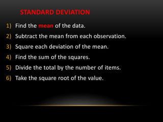 STANDARD DEVIATION
1) Find the mean of the data.
2) Subtract the mean from each observation.
3) Square each deviation of the mean.
4) Find the sum of the squares.
5) Divide the total by the number of items.
6) Take the square root of the value.
 