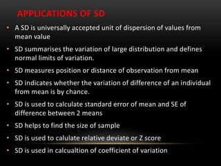 APPLICATIONS OF SD
• A SD is universally accepted unit of dispersion of values from
mean value
• SD summarises the variation of large distribution and defines
normal limits of variation.
• SD measures position or distance of observation from mean
• SD indicates whether the variation of difference of an individual
from mean is by chance.
• SD is used to calculate standard error of mean and SE of
difference between 2 means
• SD helps to find the size of sample
• SD is used to calulate relative deviate or Z score
• SD is used in calcualtion of coefficient of variation
 