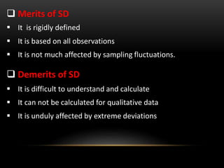  Merits of SD
 It is rigidly defined
 It is based on all observations
 It is not much affected by sampling fluctuations.
 Demerits of SD
 It is difficult to understand and calculate
 It can not be calculated for qualitative data
 It is unduly affected by extreme deviations
 