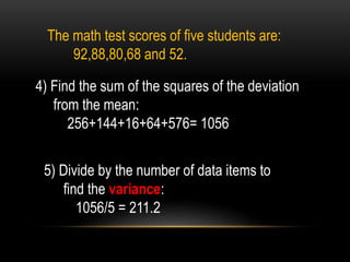 The math test scores of five students are:
92,88,80,68 and 52.
4) Find the sum of the squares of the deviation
from the mean:
256+144+16+64+576= 1056
5) Divide by the number of data items to
find the variance:
1056/5 = 211.2
 