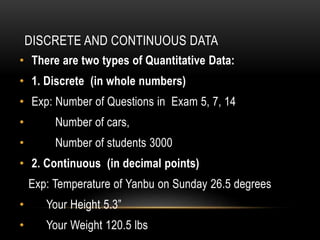 DISCRETE AND CONTINUOUS DATA
• There are two types of Quantitative Data:
• 1. Discrete (in whole numbers)
• Exp: Number of Questions in Exam 5, 7, 14
• Number of cars,
• Number of students 3000
• 2. Continuous (in decimal points)
Exp: Temperature of Yanbu on Sunday 26.5 degrees
• Your Height 5.3”
• Your Weight 120.5 lbs
 
