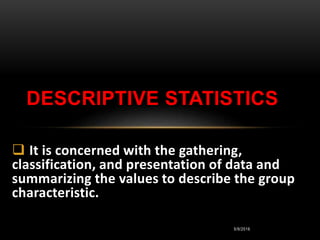 5/9/2016
 It is concerned with the gathering,
classification, and presentation of data and
summarizing the values to describe the group
characteristic.
DESCRIPTIVE STATISTICS
 