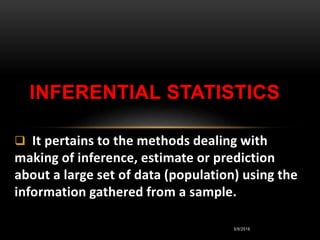 5/9/2016
 It pertains to the methods dealing with
making of inference, estimate or prediction
about a large set of data (population) using the
information gathered from a sample.
INFERENTIAL STATISTICS
 