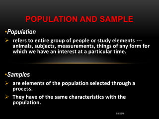 5/9/2016
•Population
 refers to entire group of people or study elements ---
animals, subjects, measurements, things of any form for
which we have an interest at a particular time.
•Samples
 are elements of the population selected through a
process.
 They have of the same characteristics with the
population.
POPULATION AND SAMPLE
 