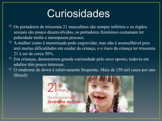 Curiosidades
⇨ Os portadores de trissomia 21 masculinos são sempre inférteis e os órgãos
sexuais são pouco desenvolvidos, os portadores femininos costumam ter
puberdade tardia e menopausa precoce.
⇨ A mulher como é menstruada pode engravidar, mas não é aconselhável pois
terá muitas dificuldades em cuidar da criança, e o risco da criança ter trissomia
21 é ser de cerca 50%.
⇨ Em crianças, demonstram grande curiosidade pelo sexo oposto, todavia em
adultos têm pouco interesse.
⇨ O síndrome de down é relativamente frequente. Mais de 150 mil casos por ano
(Brasil)
 