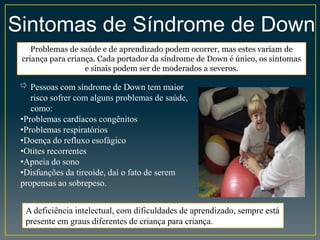 Sintomas de Síndrome de Down
Problemas de saúde e de aprendizado podem ocorrer, mas estes variam de
criança para criança. Cada portador da síndrome de Down é único, os sintomas
e sinais podem ser de moderados a severos.
⇨ Pessoas com síndrome de Down tem maior
risco sofrer com alguns problemas de saúde,
como:
•Problemas cardíacos congênitos
•Problemas respiratórios
•Doença do refluxo esofágico
•Otites recorrentes
•Apneia do sono
•Disfunções da tireoide, daí o fato de serem
propensas ao sobrepeso.
A deficiência intelectual, com dificuldades de aprendizado, sempre está
presente em graus diferentes de criança para criança.
 