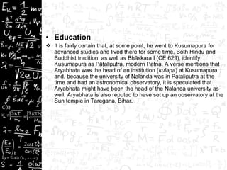 • Education
 It is fairly certain that, at some point, he went to Kusumapura for
advanced studies and lived there for some time. Both Hindu and
Buddhist tradition, as well as Bhāskara I (CE 629), identify
Kusumapura as Pāṭaliputra, modern Patna. A verse mentions that
Aryabhata was the head of an institution (kulapa) at Kusumapura,
and, because the university of Nalanda was in Pataliputra at the
time and had an astronomical observatory, it is speculated that
Aryabhata might have been the head of the Nalanda university as
well. Aryabhata is also reputed to have set up an observatory at the
Sun temple in Taregana, Bihar.
 