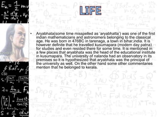 • Aryabhata(some time misspelled as ‘aryabhatta’) was one of the first
indian mathematicians and astronomers belonging to the classical
age. He was born in 476BC in tarenaga, a town in bihar,india. It is
however definite that he travelled kusumapara (modern day patna)
for studies and even resided there for some time. It is mentioned in
a few places that aryabhata was the head of the educational institute
in kusumapara. The university of nalanda had an observatory in its
premises so it is hypothesized that aryabhata was the principal of
the university as well. On the other hand some other commentaries
mention that he belonged to kerala.
 