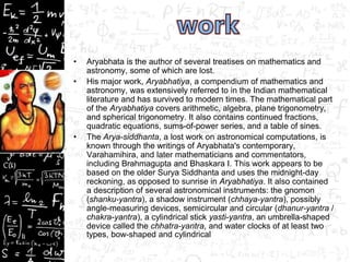 • Aryabhata is the author of several treatises on mathematics and
astronomy, some of which are lost.
• His major work, Aryabhatiya, a compendium of mathematics and
astronomy, was extensively referred to in the Indian mathematical
literature and has survived to modern times. The mathematical part
of the Aryabhatiya covers arithmetic, algebra, plane trigonometry,
and spherical trigonometry. It also contains continued fractions,
quadratic equations, sums-of-power series, and a table of sines.
• The Arya-siddhanta, a lost work on astronomical computations, is
known through the writings of Aryabhata's contemporary,
Varahamihira, and later mathematicians and commentators,
including Brahmagupta and Bhaskara I. This work appears to be
based on the older Surya Siddhanta and uses the midnight-day
reckoning, as opposed to sunrise in Aryabhatiya. It also contained
a description of several astronomical instruments: the gnomon
(shanku-yantra), a shadow instrument (chhaya-yantra), possibly
angle-measuring devices, semicircular and circular (dhanur-yantra /
chakra-yantra), a cylindrical stick yasti-yantra, an umbrella-shaped
device called the chhatra-yantra, and water clocks of at least two
types, bow-shaped and cylindrical
 