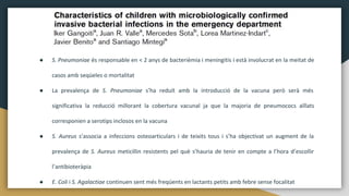 ● S. Pneumoniae és responsable en < 2 anys de bacterièmia i meningitis i està involucrat en la meitat de
casos amb seqüeles o mortalitat
● La prevalença de S. Pneumoniae s’ha reduït amb la introducció de la vacuna però serà més
significativa la reducció millorant la cobertura vacunal ja que la majoria de pneumococs aïllats
corresponien a serotips inclosos en la vacuna
● S. Aureus s’associa a infeccions osteoarticulars i de teixits tous i s’ha objectivat un augment de la
prevalença de S. Aureus meticillin resistents pel què s’hauria de tenir en compte a l’hora d’escollir
l’antibioteràpia
● E. Coli i S. Agalactiae continuen sent més freqüents en lactants petits amb febre sense focalitat
 