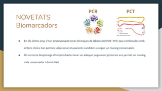 NOVETATS
Biomarcadors
● En els últims anys s’han desenvolupat noves tècniques de laboratori (PCR i PCT) que combinades amb
criteris clínics han permès seleccionar els pacients candidats a seguir un maneig conservador.
● Un correcte despistatge d’infecció bacteriana i un adequat seguiment posterior ens permet un maneig
més conservador i domiciliari
PCR PCT
 