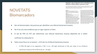● Són els biomarcadors més precisos per identificar una infecció bacteriana invasiva
● No hi ha una clara evidència que un sigui superior a l’altre
● El tall de PCR i/o PCT per determinar una infecció bacteriana invasiva dependrà de si volem
confirmar-la o descartar-la
● Febre sense focus en un lactant→ 24 % de risc d’infecció bacteriana invasiva
○ Si PCR> 80 mg/L el risc augmenta a 72% i si és < 80 mg/L disminueix al 15%, per reduir el risc d’infecció
bacteriana invasiva al 5% la PCR ha de ser < 20 mg/L
NOVETATS
Biomarcadors
 