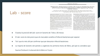 Lab - score
● S'avalua la precisió del Lab- score en lactants de 7 dies a 36 mesos
● El Lab- score és més precís que els marcadors analítics d’infecció bacteriana per separat
● Tot i que és més útil per confirmar que per descartar infecció bacteriana
● La majoria de lactants són portats a urgències les primeres hores de febre, pel què es considera que
hauria d’incloure’s la duració de la febre en l’score
 