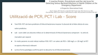 Utilització de PCR, PCT i Lab - Score
● Tant PCR i PCT són bons predictors d’infecció bacteriana invasiva i la duració de la febre afecta els seus
valors predictius
● Lab - score obté una discreta millora en la determinació d’infecció bacteriana comparant - lo amb els
marcadors per separat
● En molts pacients no està indicat realitzar PCR i PCT i en valors de PCR > 100 mg/L o < 20 mg/L la PCT
no aporta informació rellevant
● La tira d’orina patològica confirma però no descarta risc d’infecció bacteriana
 