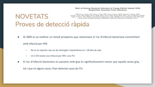● Al 2004 es va realitzar un estudi prospectiu que relacionava el risc d’infecció bacteriana concomitant
amb infecció per VRS:
○ No es va reportar cap cas de meningitis i bacterièmia en > 28 dies de vida
○ Un 5.4% tenien una infecció per VRS i una ITU
● El risc d’infecció bacteriana en pacients amb grip és significativament menor que aquells sense grip,
tot i que en alguns casos s’han detectat casos de ITU
NOVETATS
Proves de detecció ràpida
 